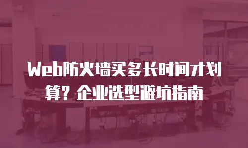 Web防火墙买多长时间才划算？企业选型避坑指南