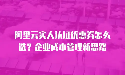 阿里云实人认证优惠券怎么选？企业成本管理新思路