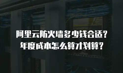 阿里云防火墙多少钱合适？年度成本怎么算才划算？