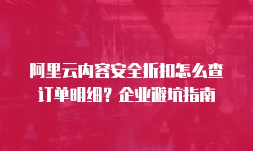 阿里云内容安全折扣怎么查订单明细？企业避坑指南