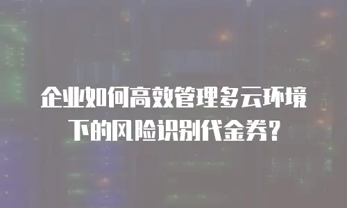 企业如何高效管理多云环境下的风险识别代金券？