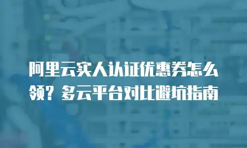 阿里云实人认证优惠券怎么领？多云平台对比避坑指南