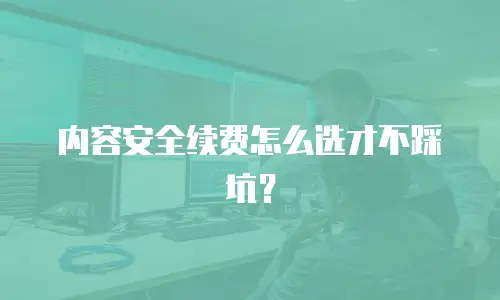 内容安全续费怎么选才不踩坑？