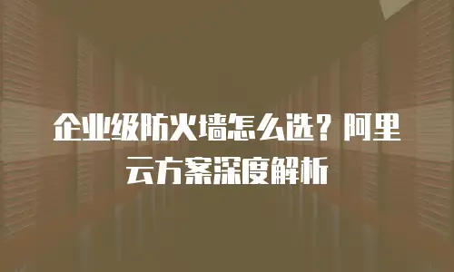 企业级防火墙怎么选？阿里云方案深度解析