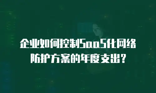 企业如何控制SaaS化网络防护方案的年度支出？