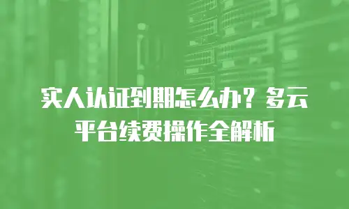 实人认证到期怎么办？多云平台续费操作全解析