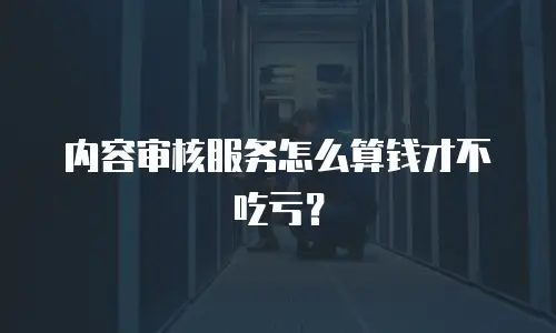 内容审核服务怎么算钱才不吃亏？