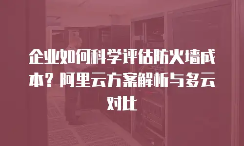 企业如何科学评估防火墙成本？阿里云方案解析与多云对比