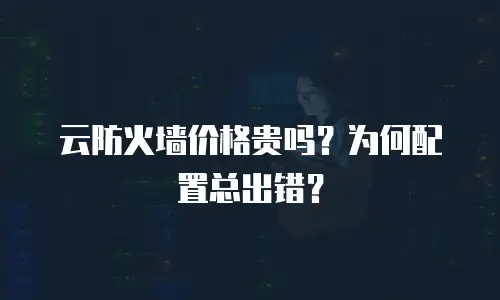 云防火墙价格贵吗？为何配置总出错？