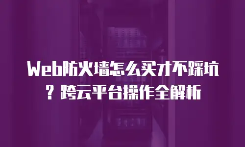 Web防火墙怎么买才不踩坑？跨云平台操作全解析