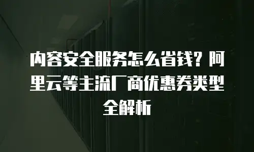 内容安全服务怎么省钱？阿里云等主流厂商优惠券类型全解析