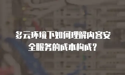 多云环境下如何理解内容安全服务的成本构成？