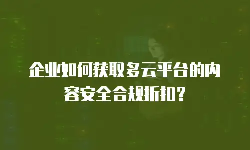 企业如何获取多云平台的内容安全合规折扣？