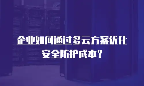 企业如何通过多云方案优化安全防护成本？