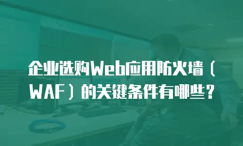 企业选购Web应用防火墙（WAF）的关键条件有哪些？