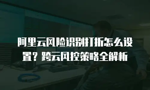 阿里云风险识别打折怎么设置？跨云风控策略全解析