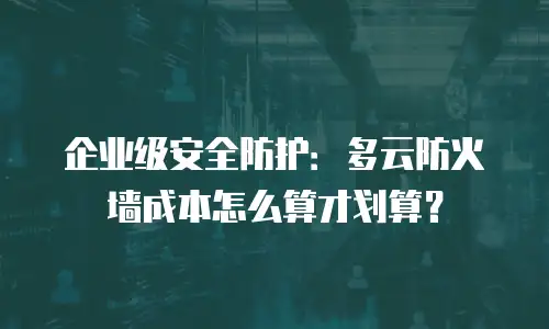 企业级安全防护：多云防火墙成本怎么算才划算？