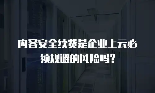 内容安全续费是企业上云必须规避的风险吗？