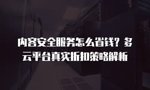 内容安全服务怎么省钱？多云平台真实折扣策略解析