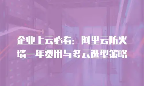 企业上云必看：阿里云防火墙一年费用与多云选型策略
