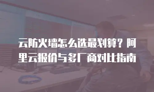 云防火墙怎么选最划算？阿里云报价与多厂商对比指南