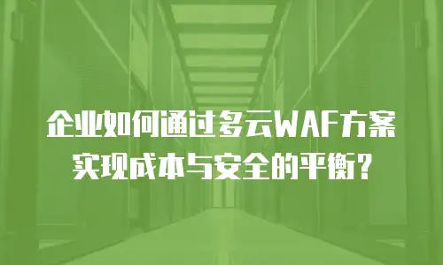 企业如何通过多云WAF方案实现成本与安全的平衡？