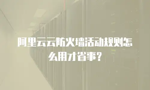 阿里云云防火墙活动规则怎么用才省事？