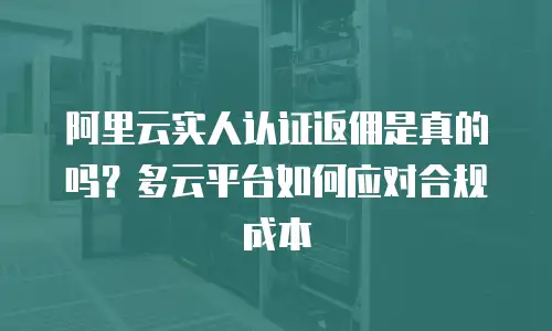 阿里云实人认证返佣是真的吗？多云平台如何应对合规成本