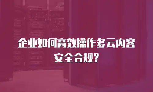 企业如何高效操作多云内容安全合规？