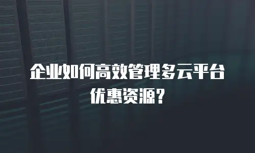 企业如何高效管理多云平台优惠资源？