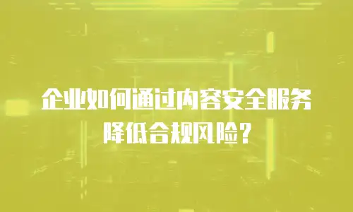 企业如何通过内容安全服务降低合规风险？