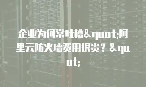 企业为何常吐槽"阿里云防火墙费用很贵？"