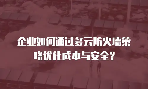 企业如何通过多云防火墙策略优化成本与安全？