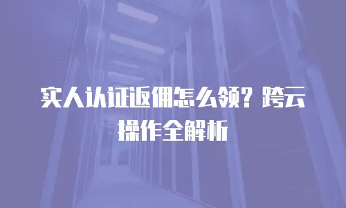 实人认证返佣怎么领？跨云操作全解析