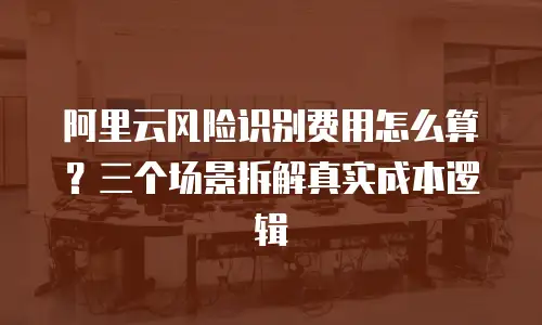 阿里云风险识别费用怎么算？三个场景拆解真实成本逻辑