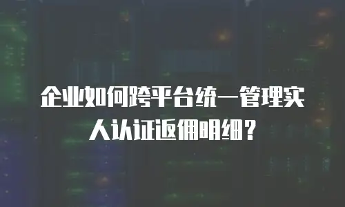 企业如何跨平台统一管理实人认证返佣明细？