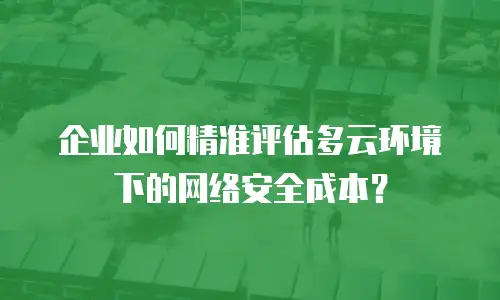企业如何精准评估多云环境下的网络安全成本？