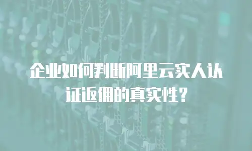 企业如何判断阿里云实人认证返佣的真实性？