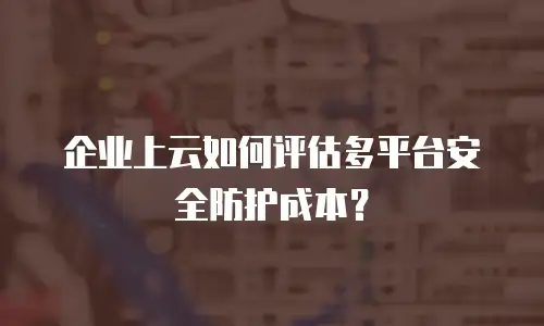 企业上云如何评估多平台安全防护成本？