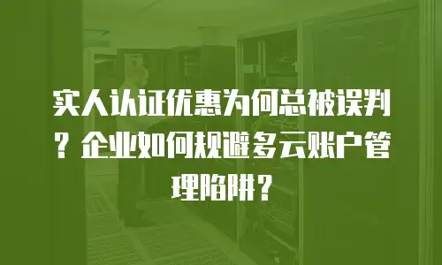 实人认证优惠为何总被误判？企业如何规避多云账户管理陷阱？