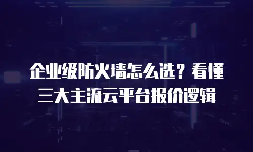 企业级防火墙怎么选？看懂三大主流云平台报价逻辑
