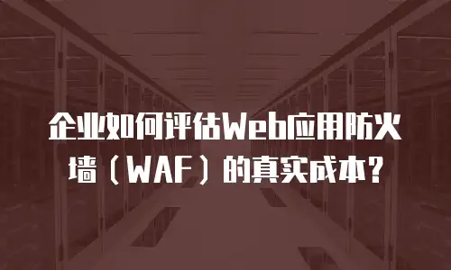 企业如何评估Web应用防火墙（WAF）的真实成本？