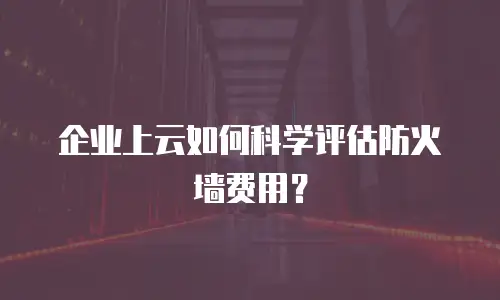 企业上云如何科学评估防火墙费用？