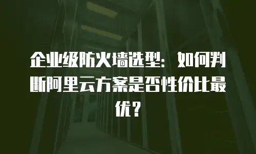 企业级防火墙选型：如何判断阿里云方案是否性价比最优？
