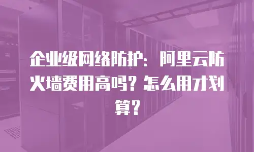 企业级网络防护：阿里云防火墙费用高吗？怎么用才划算？