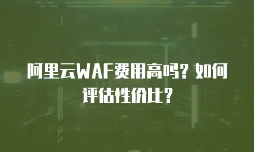 阿里云WAF费用高吗？如何评估性价比？