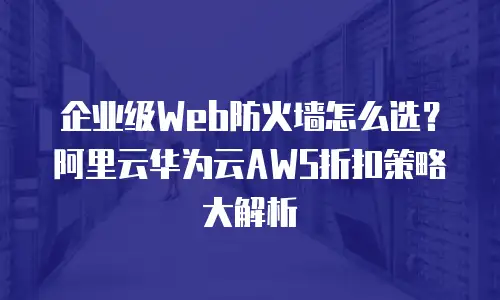 企业级Web防火墙怎么选？阿里云华为云AWS折扣策略大解析