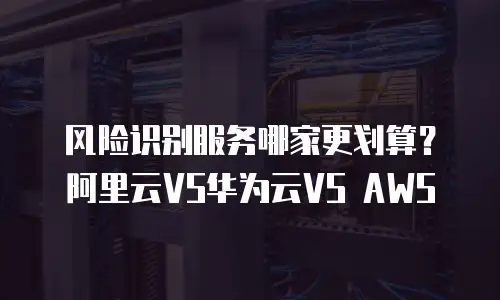风险识别服务哪家更划算？阿里云VS华为云VS AWS