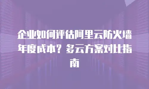 企业如何评估阿里云防火墙年度成本？多云方案对比指南