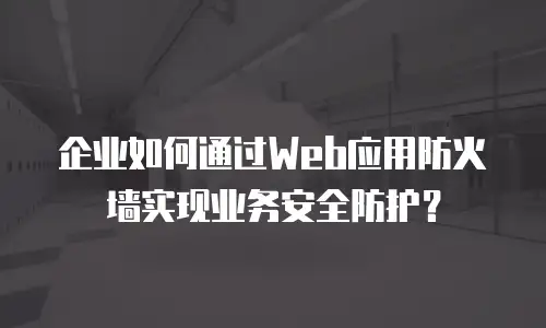 企业如何通过Web应用防火墙实现业务安全防护？